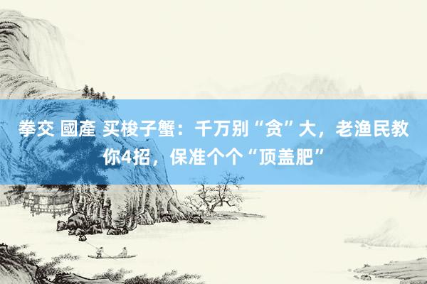 拳交 國產 买梭子蟹：千万别“贪”大，老渔民教你4招，保准个个“顶盖肥”