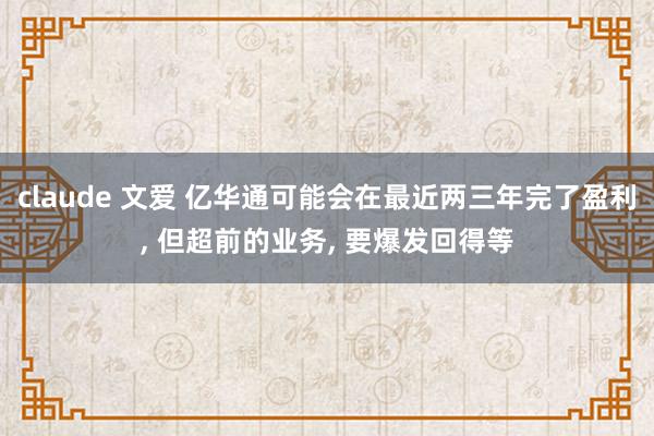 claude 文爱 亿华通可能会在最近两三年完了盈利， 但超前的业务， 要爆发回得等