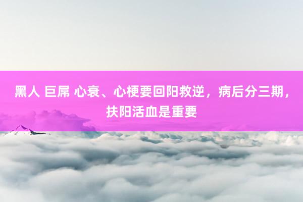 黑人 巨屌 心衰、心梗要回阳救逆，病后分三期，扶阳活血是重要