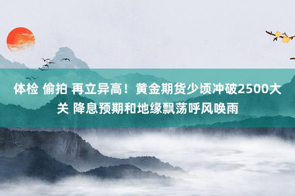 体检 偷拍 再立异高！黄金期货少顷冲破2500大关 降息预期和地缘飘荡呼风唤雨