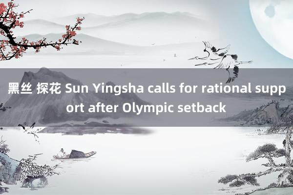 黑丝 探花 Sun Yingsha calls for rational support after Olympic setback