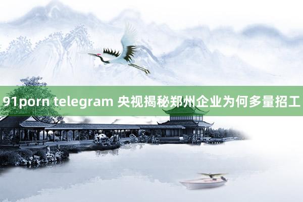 91porn telegram 央视揭秘郑州企业为何多量招工