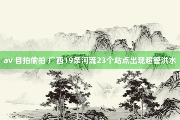 av 自拍偷拍 广西19条河流23个站点出现超警洪水