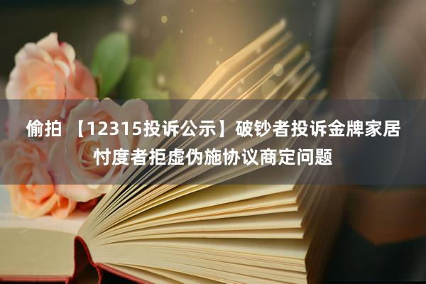 偷拍 【12315投诉公示】破钞者投诉金牌家居忖度者拒虚伪施协议商定问题