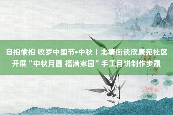 自拍偷拍 收罗中国节•中秋丨北塘街谈欣康苑社区开展“中秋月圆 福满家园”手工月饼制作步履