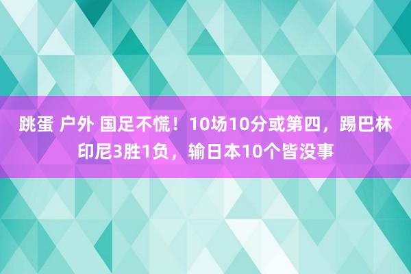 跳蛋 户外 国足不慌！10场10分或第四，踢巴林印尼3胜1负，输日本10个皆没事