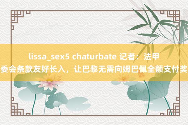 lissa_sex5 chaturbate 记者：法甲纪委会条款友好长入，让巴黎无需向姆巴佩全额支付奖金