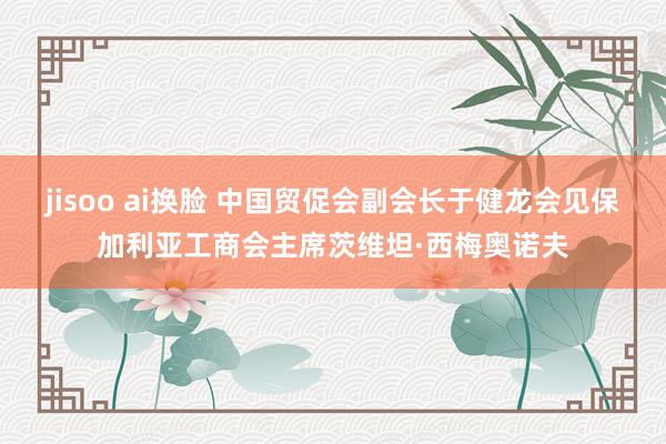 jisoo ai换脸 中国贸促会副会长于健龙会见保加利亚工商会主席茨维坦·西梅奥诺夫