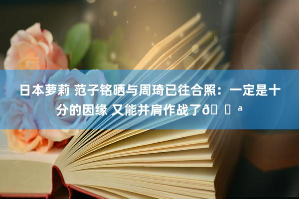 日本萝莉 范子铭晒与周琦已往合照：一定是十分的因缘 又能并肩作战了💪