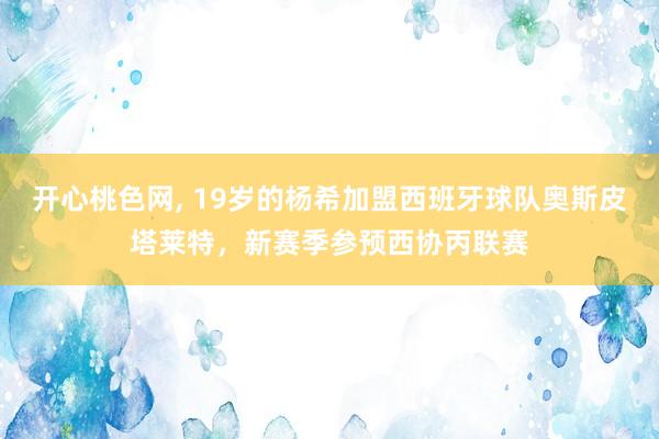 开心桃色网， 19岁的杨希加盟西班牙球队奥斯皮塔莱特，新赛季参预西协丙联赛