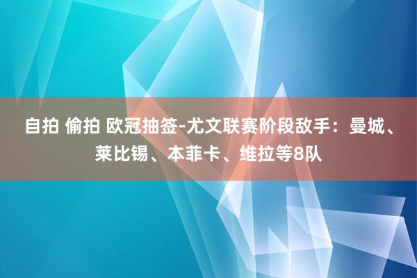 自拍 偷拍 欧冠抽签-尤文联赛阶段敌手：曼城、莱比锡、本菲卡、维拉等8队