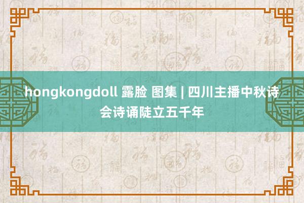 hongkongdoll 露脸 图集 | 四川主播中秋诗会诗诵陡立五千年