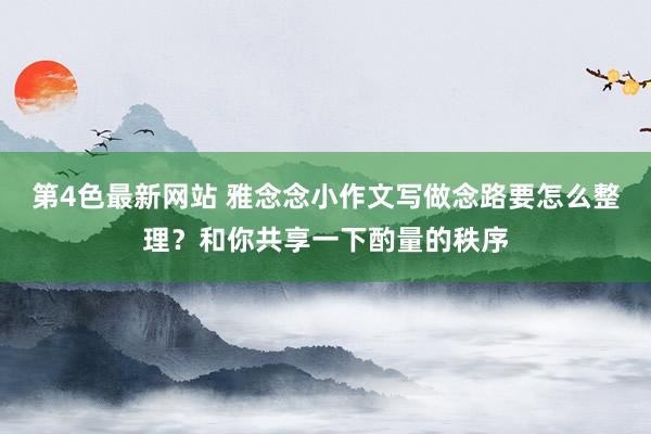 第4色最新网站 雅念念小作文写做念路要怎么整理？和你共享一下酌量的秩序