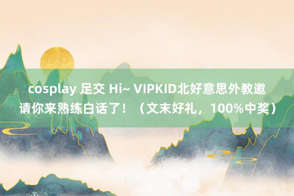 cosplay 足交 Hi~ VIPKID北好意思外教邀请你来熟练白话了！（文末好礼，100%中奖）