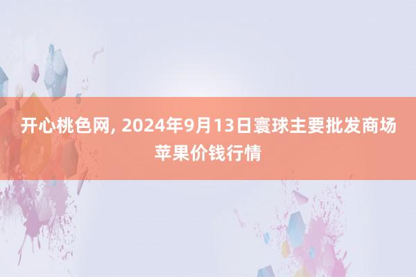 开心桃色网， 2024年9月13日寰球主要批发商场苹果价钱行情