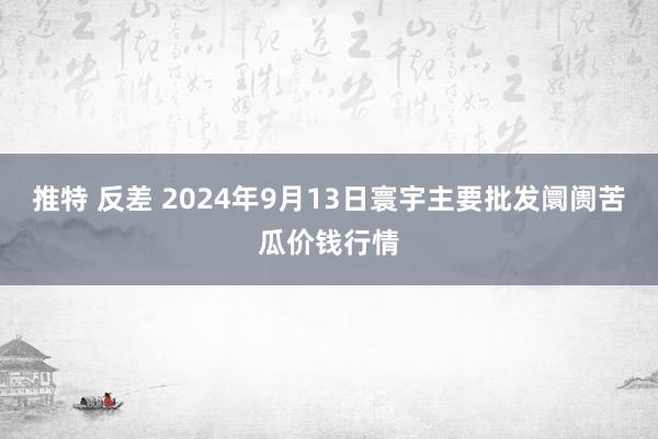 推特 反差 2024年9月13日寰宇主要批发阛阓苦瓜价钱行情