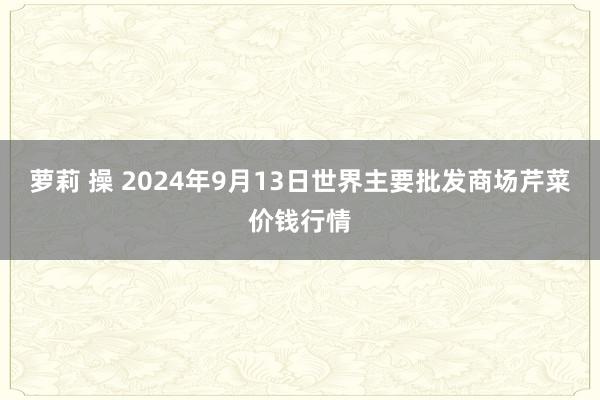 萝莉 操 2024年9月13日世界主要批发商场芹菜价钱行情