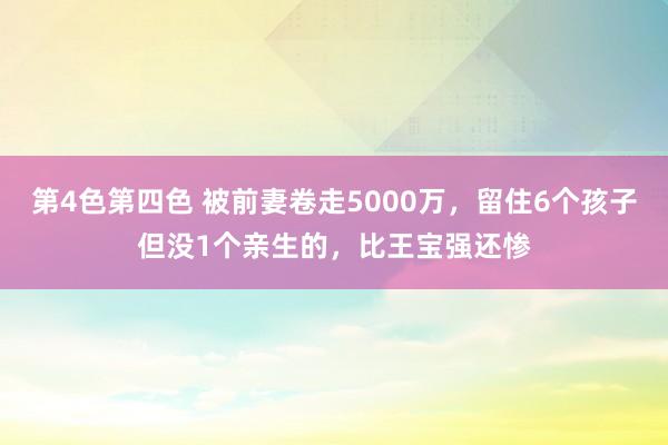 第4色第四色 被前妻卷走5000万，留住6个孩子但没1个亲生的，比王宝强还惨