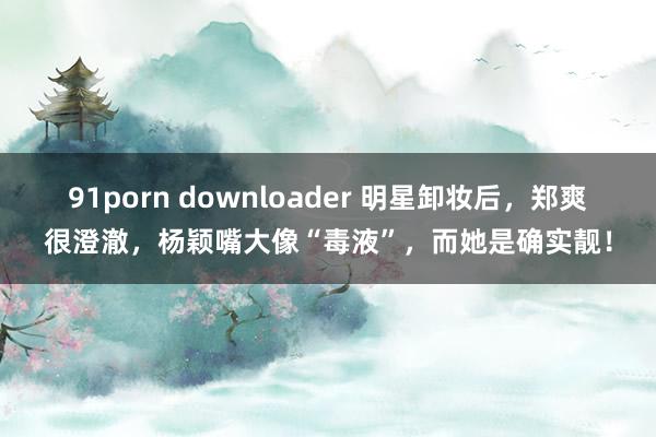 91porn downloader 明星卸妆后，郑爽很澄澈，杨颖嘴大像“毒液”，而她是确实靓！