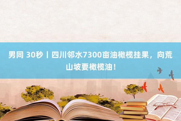 男同 30秒丨四川邻水7300亩油橄榄挂果，向荒山坡要橄榄油！