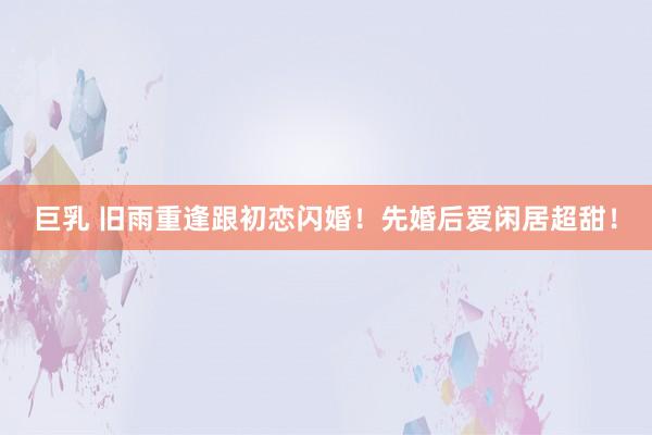 巨乳 旧雨重逢跟初恋闪婚！先婚后爱闲居超甜！