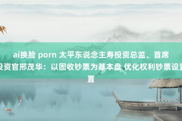 ai换脸 porn 太平东说念主寿投资总监、首席投资官邢茂华：以固收钞票为基本盘 优化权利钞票设置