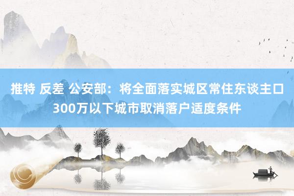 推特 反差 公安部：将全面落实城区常住东谈主口300万以下城市取消落户适度条件