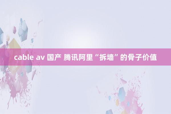 cable av 国产 腾讯阿里“拆墙”的骨子价值