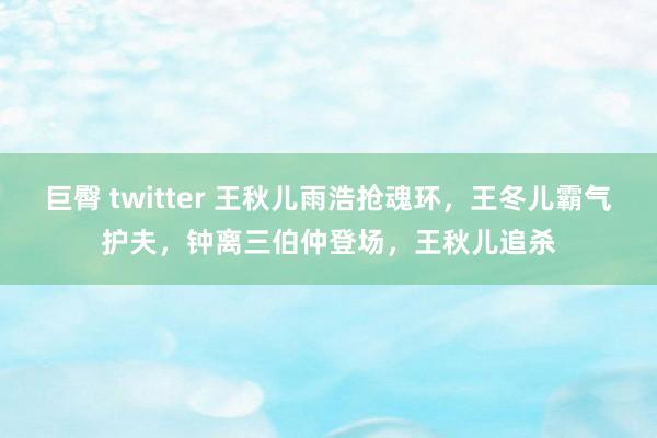 巨臀 twitter 王秋儿雨浩抢魂环，王冬儿霸气护夫，钟离三伯仲登场，王秋儿追杀