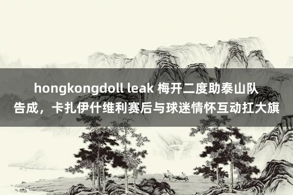 hongkongdoll leak 梅开二度助泰山队告成，卡扎伊什维利赛后与球迷情怀互动扛大旗