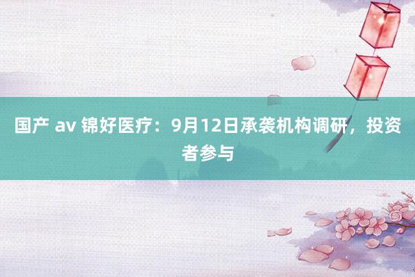 国产 av 锦好医疗：9月12日承袭机构调研，投资者参与