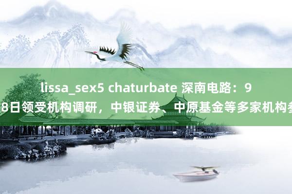 lissa_sex5 chaturbate 深南电路：9月18日领受机构调研，中银证券、中原基金等多家机构参与