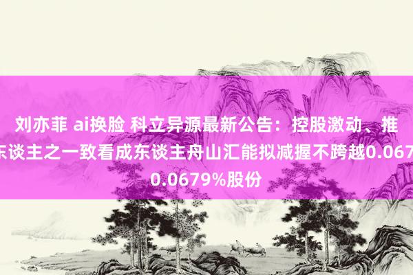 刘亦菲 ai换脸 科立异源最新公告：控股激动、推行驱散东谈主之一致看成东谈主舟山汇能拟减握不跨越0.0679%股份