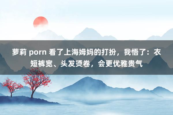 萝莉 porn 看了上海姆妈的打扮，我悟了：衣短裤宽、头发烫卷，会更优雅贵气