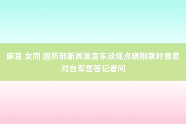 麻豆 女同 国防部新闻发言东谈观点晓刚就好意思对台军售答记者问