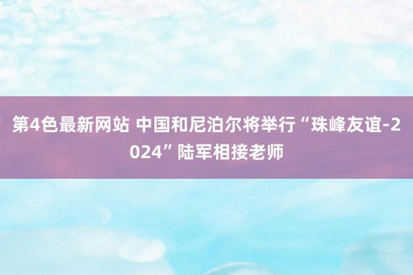 第4色最新网站 中国和尼泊尔将举行“珠峰友谊-2024”陆军相接老师