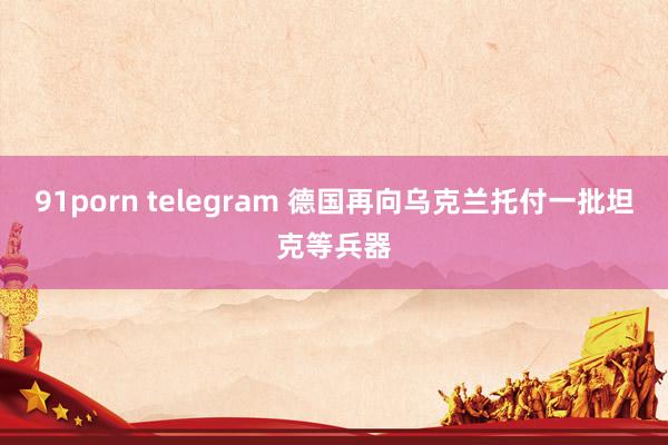 91porn telegram 德国再向乌克兰托付一批坦克等兵器