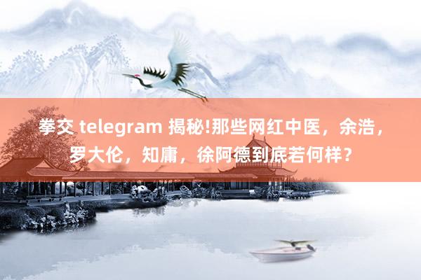 拳交 telegram 揭秘!那些网红中医，余浩，罗大伦，知庸，徐阿德到底若何样？