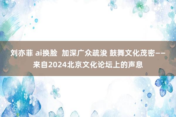 刘亦菲 ai换脸  加深广众疏浚 鼓舞文化茂密——来自2024北京文化论坛上的声息