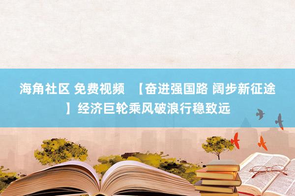 海角社区 免费视频  【奋进强国路 阔步新征途】经济巨轮乘风破浪行稳致远