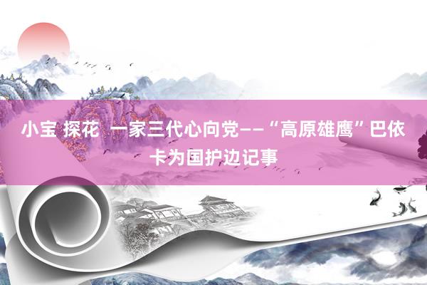 小宝 探花  一家三代心向党——“高原雄鹰”巴依卡为国护边记事