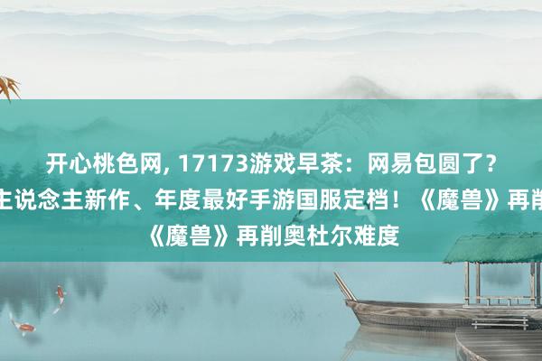 开心桃色网， 17173游戏早茶：网易包圆了？前暴雪制作主说念主新作、年度最好手游国服定档！《魔兽》再削奥杜尔难度