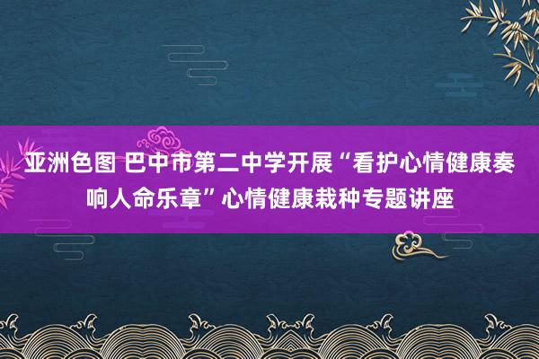 亚洲色图 巴中市第二中学开展“看护心情健康奏响人命乐章”心情健康栽种专题讲座