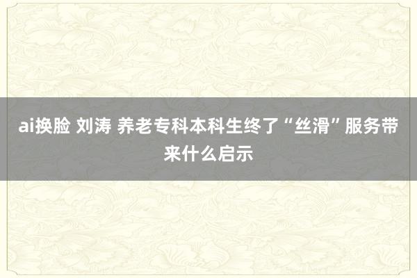 ai换脸 刘涛 养老专科本科生终了“丝滑”服务带来什么启示