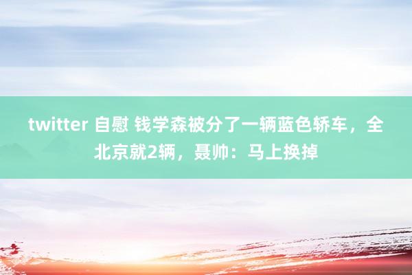 twitter 自慰 钱学森被分了一辆蓝色轿车，全北京就2辆，聂帅：马上换掉