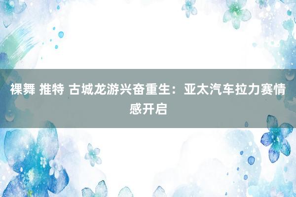 裸舞 推特 古城龙游兴奋重生：亚太汽车拉力赛情感开启