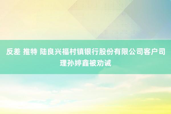 反差 推特 陆良兴福村镇银行股份有限公司客户司理孙婷鑫被劝诫