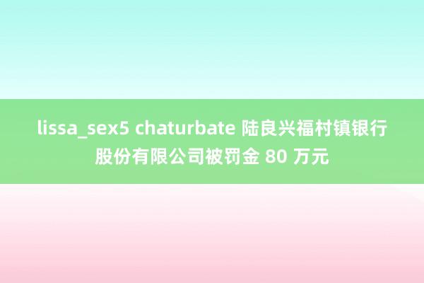 lissa_sex5 chaturbate 陆良兴福村镇银行股份有限公司被罚金 80 万元