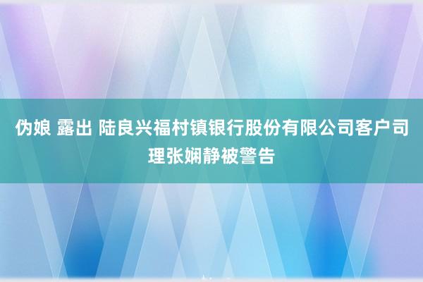 伪娘 露出 陆良兴福村镇银行股份有限公司客户司理张娴静被警告