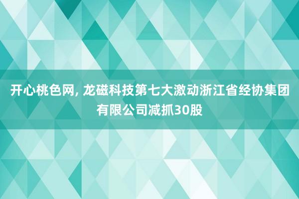 开心桃色网， 龙磁科技第七大激动浙江省经协集团有限公司减抓30股